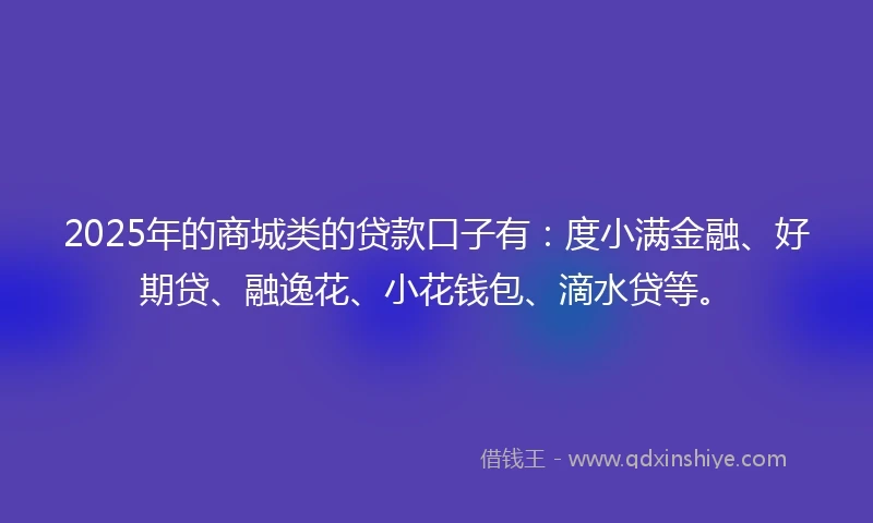 2025年的商城类的贷款口子有：度小满金融、好期贷、融逸花、小花钱包、滴水贷等。
