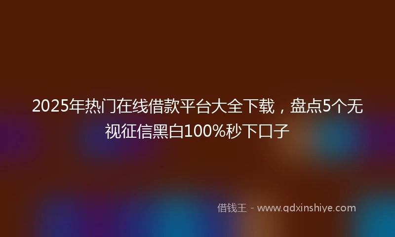 2025年热门在线借款平台大全下载，盘点5个无视征信黑白100%秒下口子