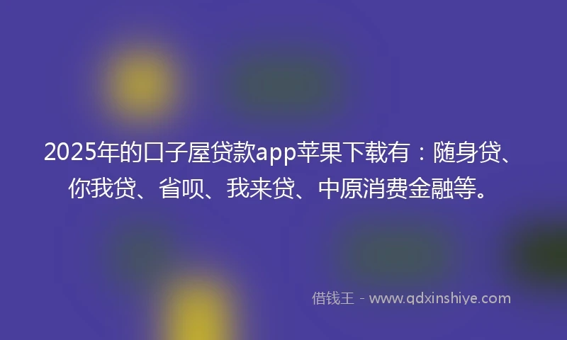 2025年的口子屋贷款app苹果下载有：随身贷、你我贷、省呗、我来贷、中原消费金融等。
