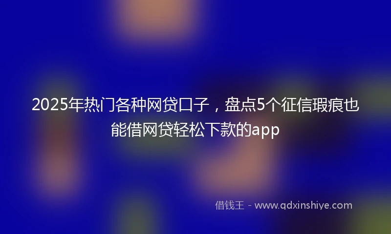 2025年热门各种网贷口子，盘点5个征信瑕疵也能借网贷轻松下款的app