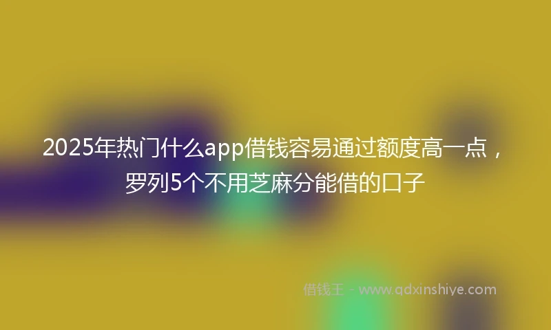 2025年热门什么app借钱容易通过额度高一点，罗列5个不用芝麻分能借的口子