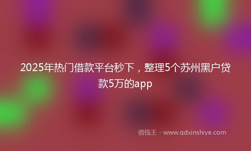 2025年热门借款平台秒下，整理5个苏州黑户贷款5万的app