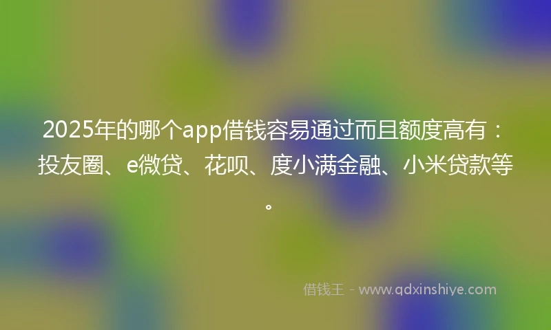 2025年的哪个app借钱容易通过而且额度高有：投友圈、e微贷、花呗、度小满金融、小米贷款等。