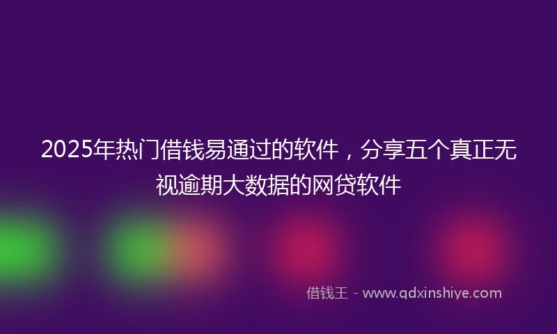 2025年热门借钱易通过的软件，分享五个真正无视逾期大数据的网贷软件