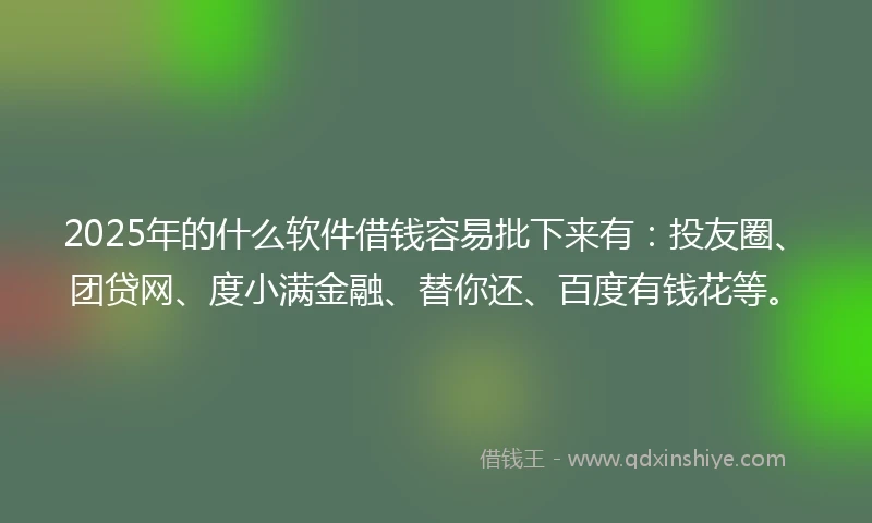 2025年的什么软件借钱容易批下来有：投友圈、团贷网、度小满金融、替你还、百度有钱花等。