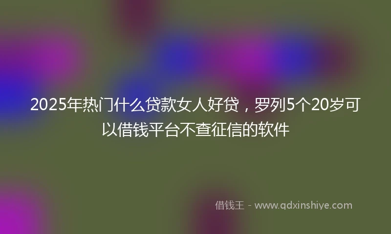 2025年热门什么贷款女人好贷，罗列5个20岁可以借钱平台不查征信的软件