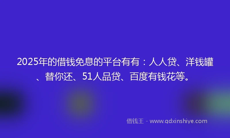 2025年的借钱免息的平台有有：人人贷、洋钱罐、替你还、51人品贷、百度有钱花等。