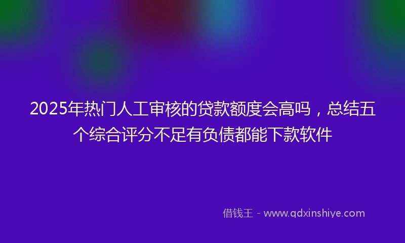 2025年热门人工审核的贷款额度会高吗,总结五个综合评分不足有负债都能下款软件