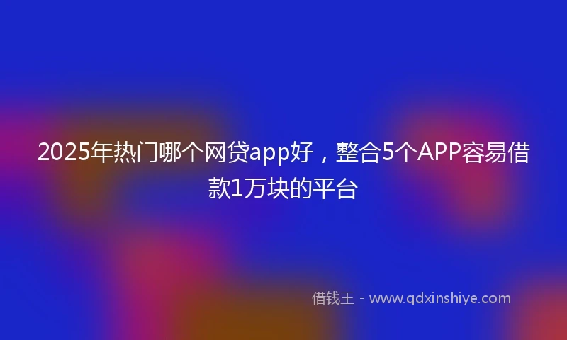 2025年热门哪个网贷app好，整合5个APP容易借款1万块的平台