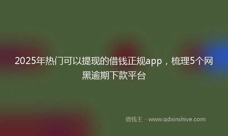 2025年热门可以提现的借钱正规app，梳理5个网黑逾期下款平台
