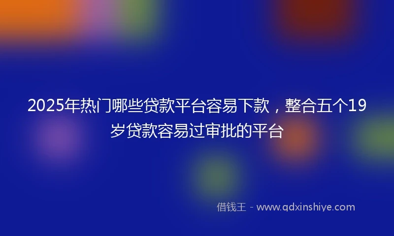 2025年热门哪些贷款平台容易下款，整合五个19岁贷款容易过审批的平台