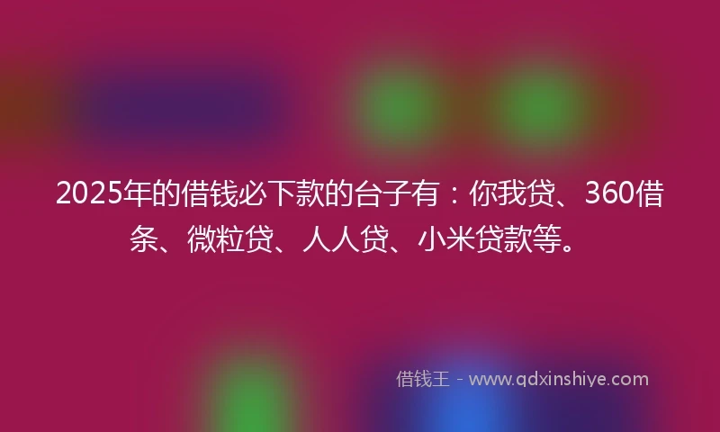 2025年的借钱必下款的台子有：你我贷、360借条、微粒贷、人人贷、小米贷款等。