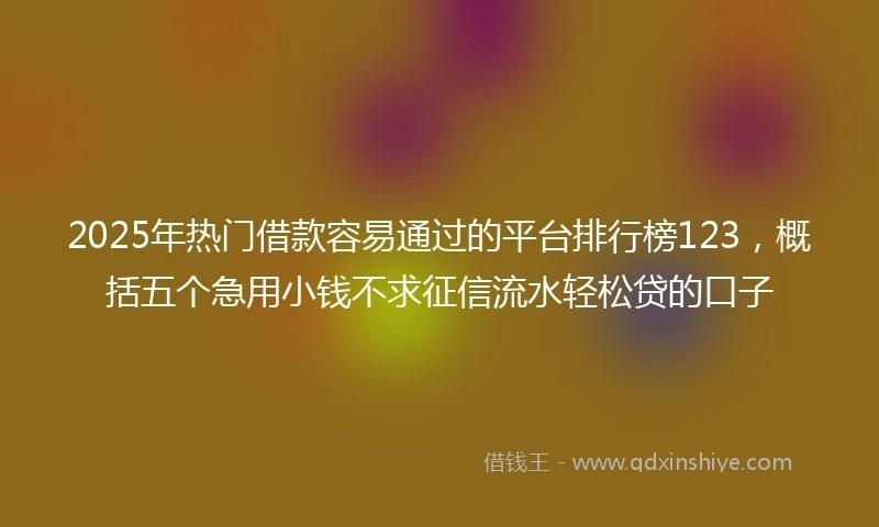 2025年热门借款容易通过的平台排行榜123，概括五个急用小钱不求征信流水轻松贷的口子