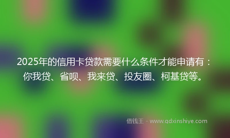 2025年的信用卡贷款需要什么条件才能申请有：你我贷、省呗、我来贷、投友圈、柯基贷等。