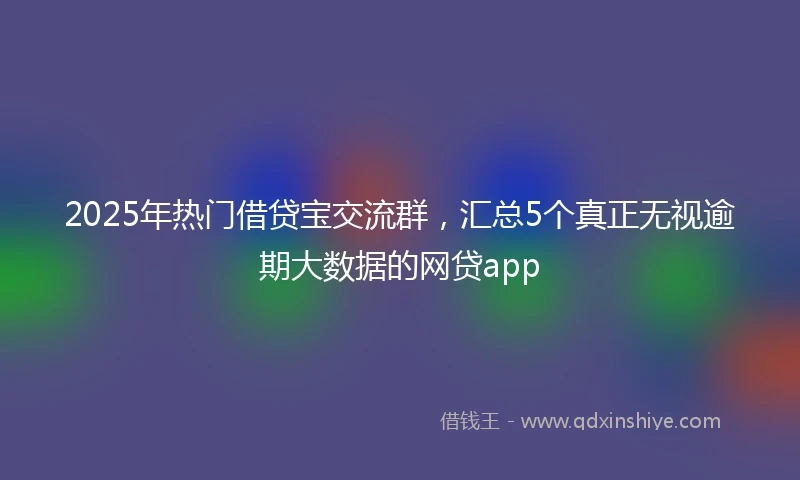 2025年热门借贷宝交流群，汇总5个真正无视逾期大数据的网贷app