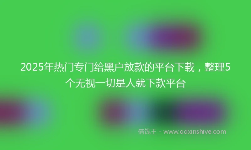 2025年热门专门给黑户放款的平台下载,整理5个无视一切是人就下款平台