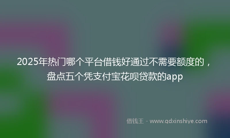 2025年热门哪个平台借钱好通过不需要额度的，盘点五个凭支付宝花呗贷款的app