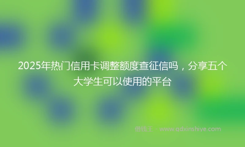2025年热门信用卡调整额度查征信吗，分享五个大学生可以使用的平台