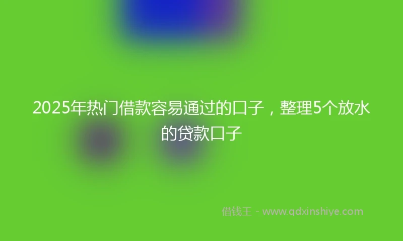 2025年热门借款容易通过的口子，整理5个放水的贷款口子