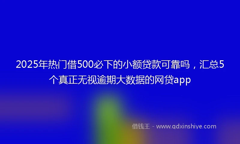 2025年热门借500必下的小额贷款可靠吗，汇总5个真正无视逾期大数据的网贷app