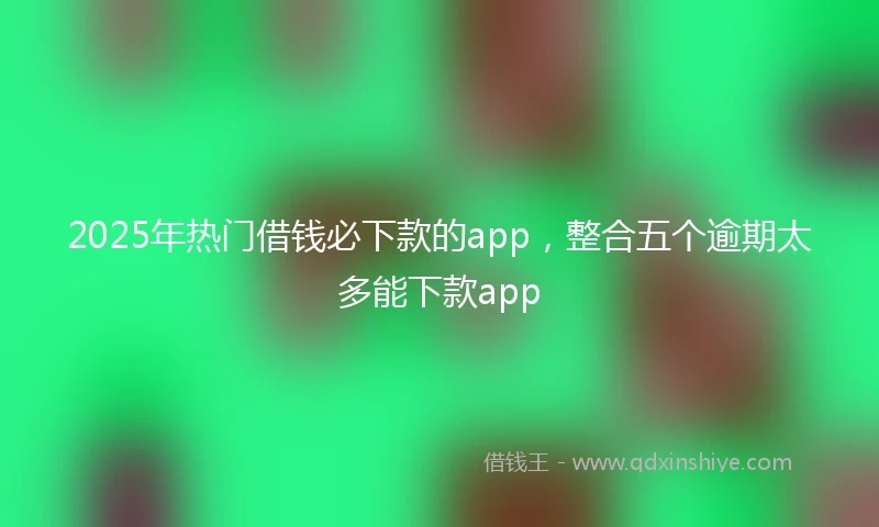 2025年热门借钱必下款的app，整合五个逾期太多能下款app