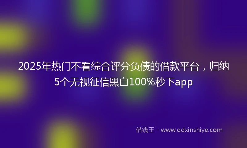 2025年热门不看综合评分负债的借款平台，归纳5个无视征信黑白100%秒下app