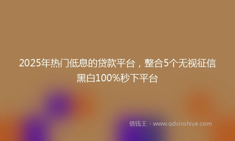 2025年热门低息的贷款平台，整合5个无视征信黑白100%秒下平台