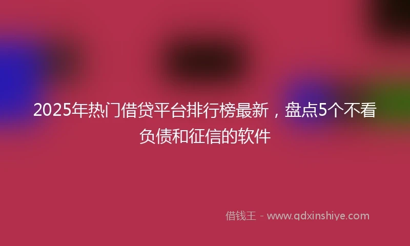 2025年热门借贷平台排行榜最新，盘点5个不看负债和征信的软件