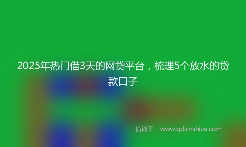2025年热门借3天的网贷平台，梳理5个放水的贷款口子