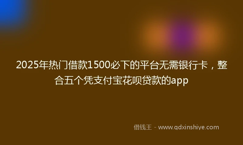 2025年热门借款1500必下的平台无需银行卡,整合五个凭支付宝花呗贷款的app