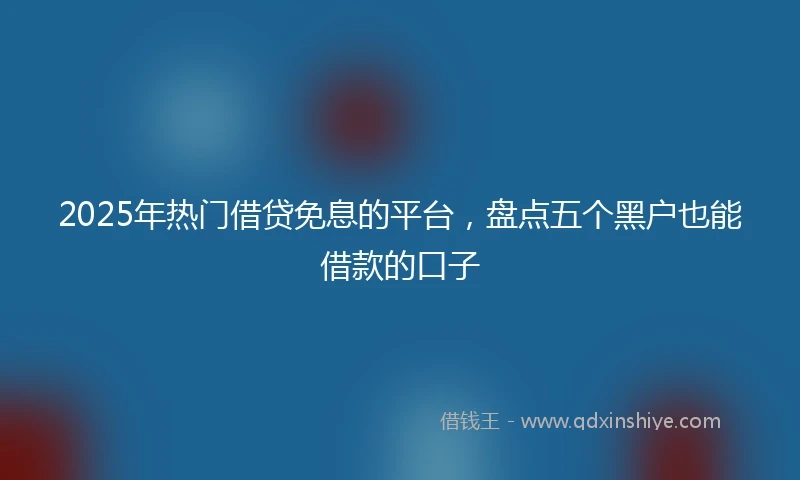 2025年热门借贷免息的平台，盘点五个黑户也能借款的口子