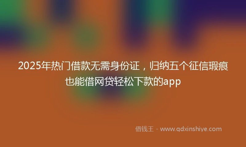 2025年热门借款无需身份证，归纳五个征信瑕疵也能借网贷轻松下款的app