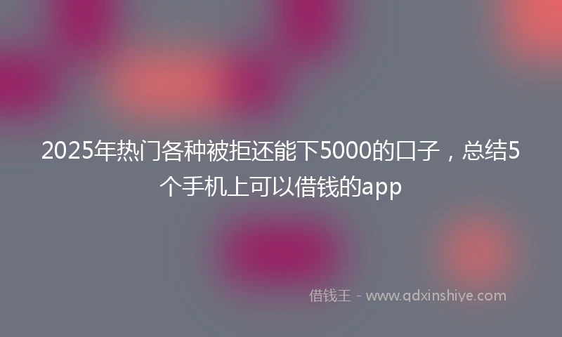 2025年热门各种被拒还能下5000的口子,总结5个手机上可以借钱的app