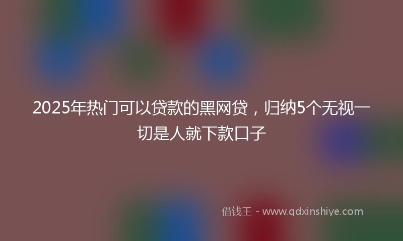 2025年热门可以贷款的黑网贷，归纳5个无视一切是人就下款口子