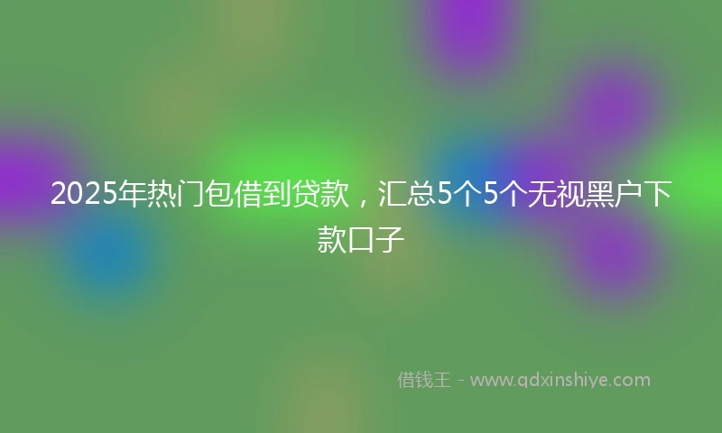 2025年热门包借到贷款，汇总5个5个无视黑户下款口子
