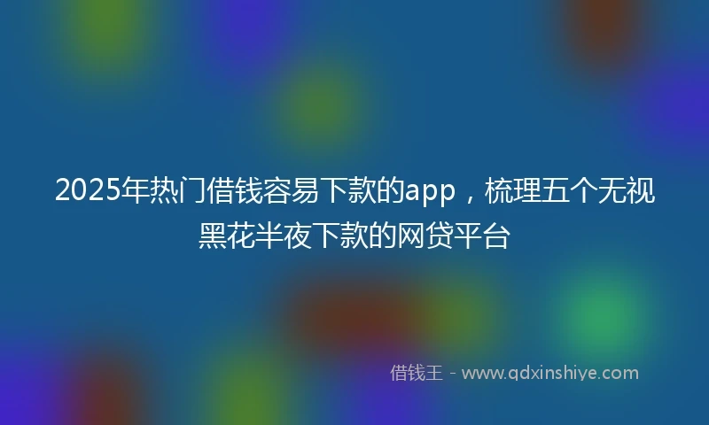 2025年热门借钱容易下款的app，梳理五个无视黑花半夜下款的网贷平台