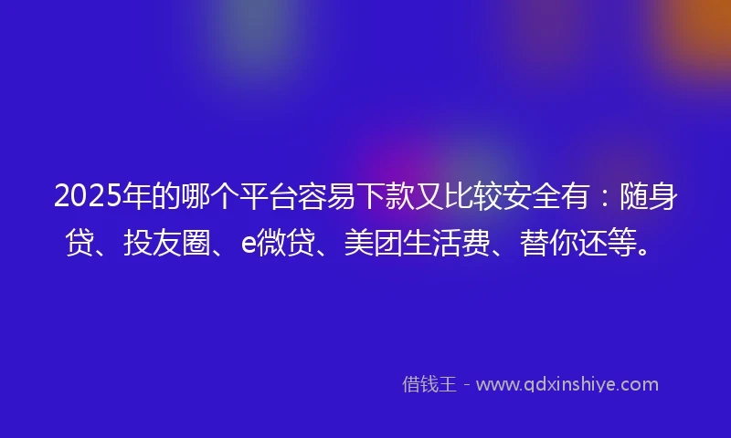 2025年的哪个平台容易下款又比较安全有：随身贷、投友圈、e微贷、美团生活费、替你还等。
