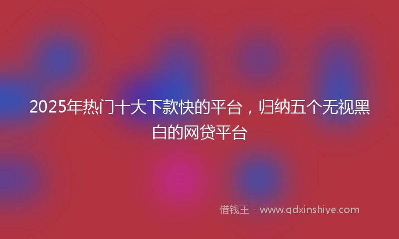 2025年热门十大下款快的平台，归纳五个无视黑白的网贷平台