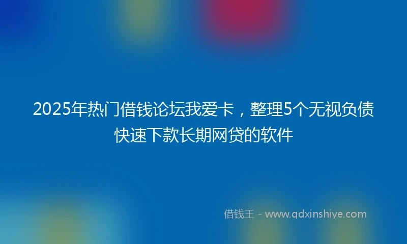 2025年热门借钱论坛我爱卡，整理5个无视负债快速下款长期网贷的软件