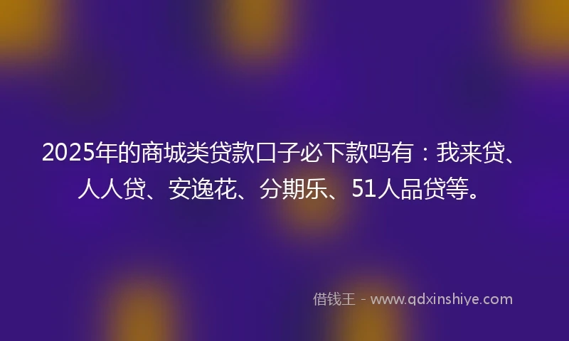 2025年的商城类贷款口子必下款吗有：我来贷、人人贷、安逸花、分期乐、51人品贷等。