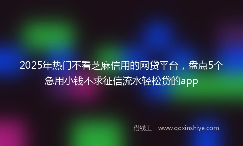 2025年热门不看芝麻信用的网贷平台，盘点5个急用小钱不求征信流水轻松贷的app