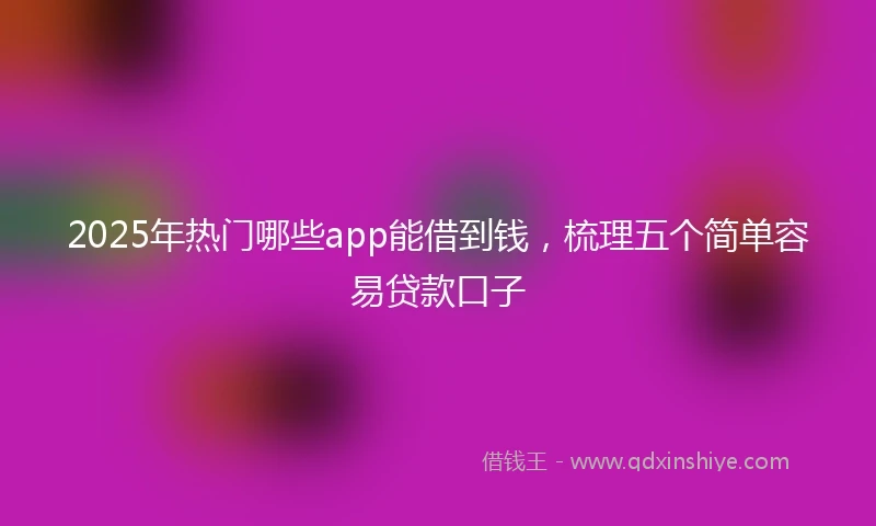 2025年热门哪些app能借到钱，梳理五个简单容易贷款口子