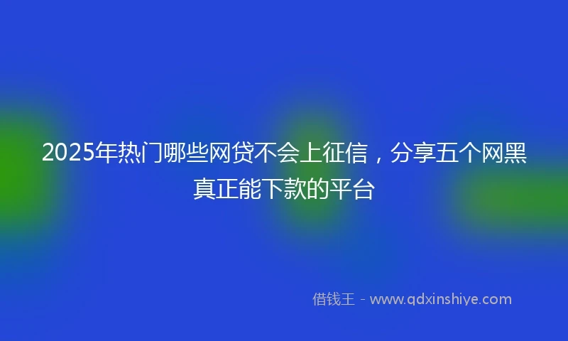 2025年热门哪些网贷不会上征信，分享五个网黑真正能下款的平台