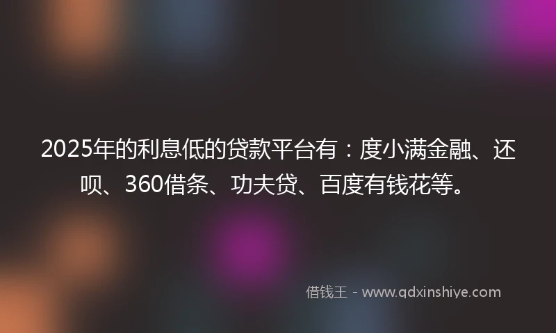 2025年的利息低的贷款平台有：度小满金融、还呗、360借条、功夫贷、百度有钱花等。