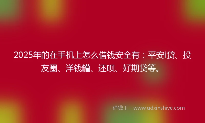 2025年的在手机上怎么借钱安全有：平安i贷、投友圈、洋钱罐、还呗、好期贷等。