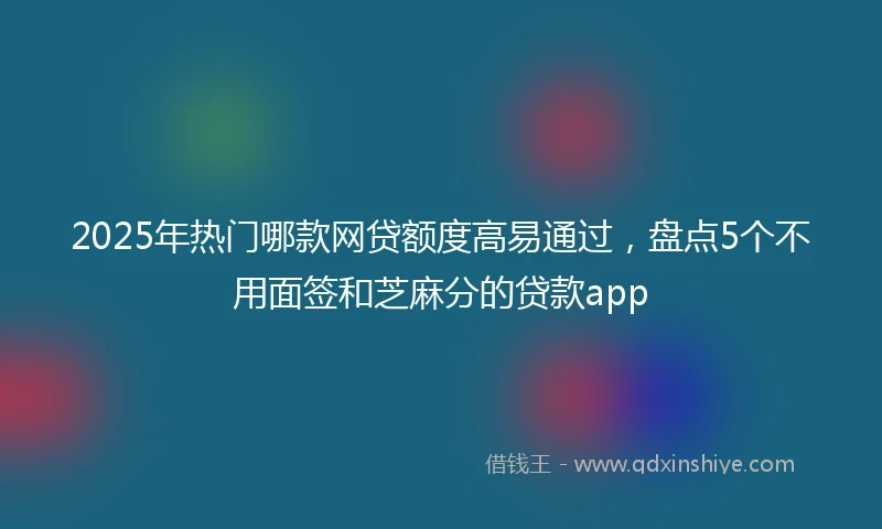 2025年热门哪款网贷额度高易通过，盘点5个不用面签和芝麻分的贷款app