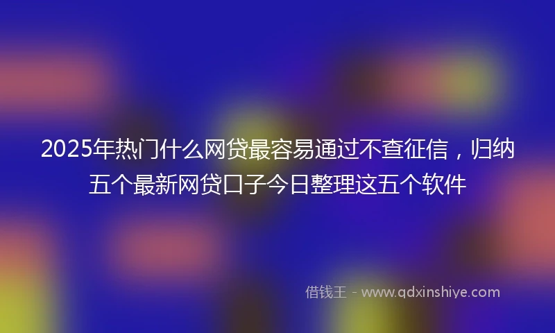2025年热门什么网贷最容易通过不查征信，归纳五个最新网贷口子今日整理这五个软件