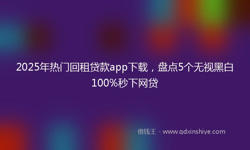 2025年热门回租贷款app下载，盘点5个无视黑白100%秒下网贷