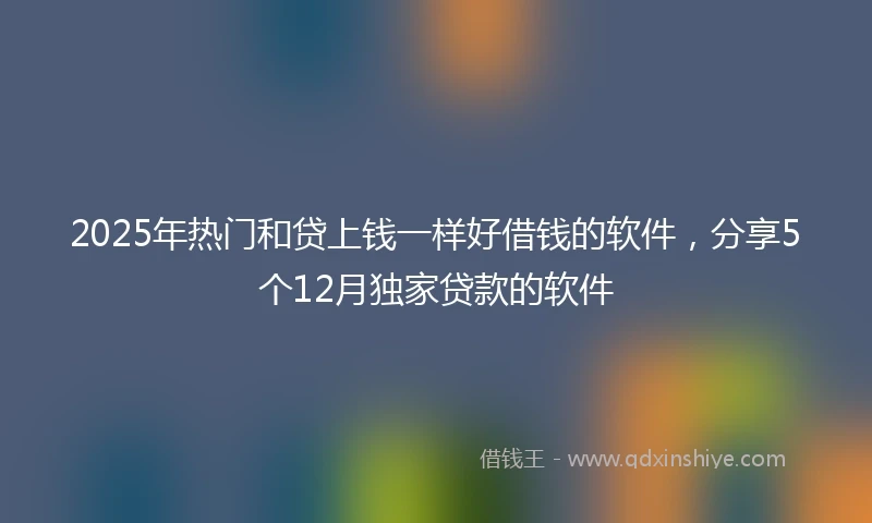 2025年热门和贷上钱一样好借钱的软件，分享5个12月独家贷款的软件
