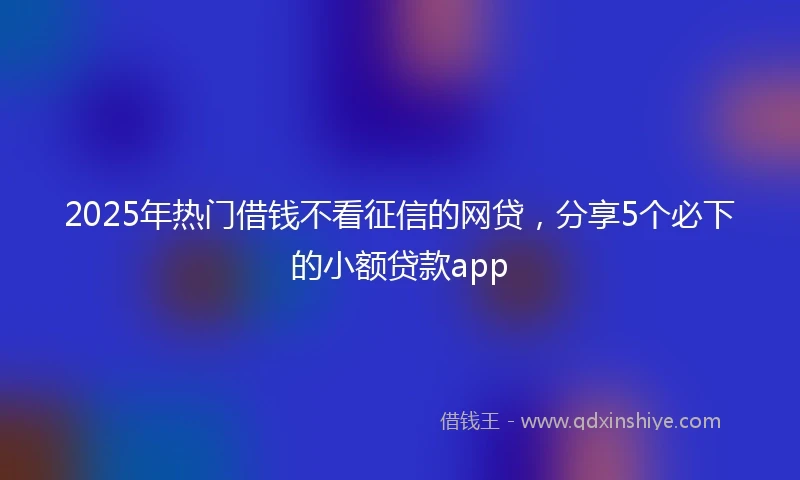 2025年热门借钱不看征信的网贷，分享5个必下的小额贷款app